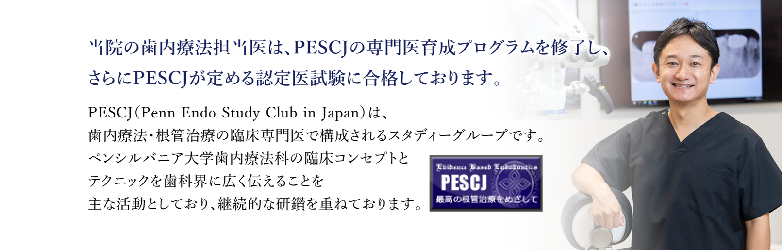 歯内療法担当医は、PESCJの 専門医育成プログラムを修了し、 さらにPESJCが定める 認定医試験に合格しております。PESCJ（Penn Endo Study Club in Japan）は、根管治療・歯内療法の専門医グループです。ペンシルバニア大学歯内療法学科の臨床コンセプトテクニックを広く伝えることを主な活動としています。